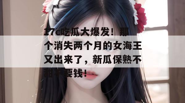17c吃瓜大爆发！那个消失两个月的女海王又出来了，新瓜保熟不甜不要钱！