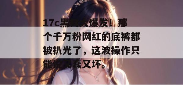 17c黑料大爆发!那个千万粉网红的底裤都被扒光了,这波操作只能说又蠢又坏。