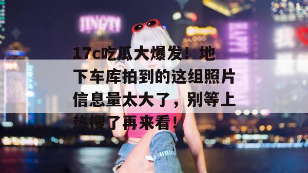 17c吃瓜大爆发!地下车库拍到的这组照片信息量太大了,别等上热搜了再来看!