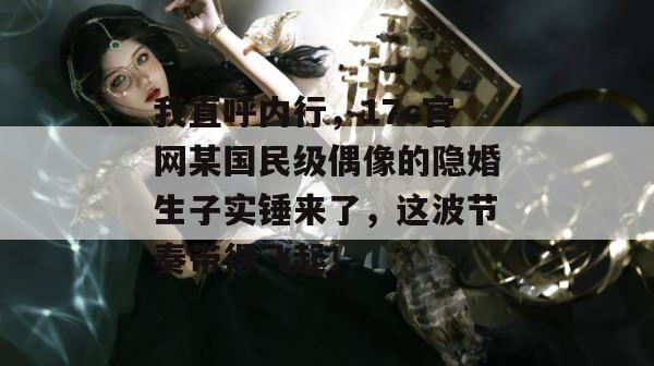我直呼内行，17c官网某国民级偶像的隐婚生子实锤来了，这波节奏带得飞起！