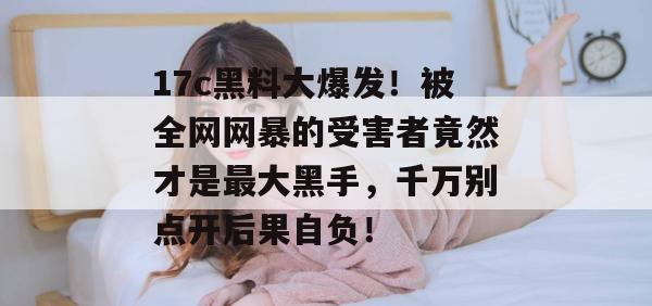 17c黑料大爆发!被全网网暴的受害者竟然才是最大黑手,千万别点开后果自负!